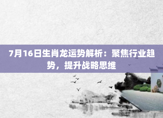 7月16日生肖龙运势解析：聚焦行业趋势，提升战略思维