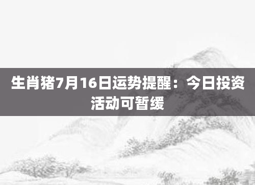 生肖猪7月16日运势提醒：今日投资活动可暂缓