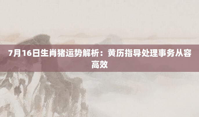 7月16日生肖猪运势解析：黄历指导处理事务从容高效