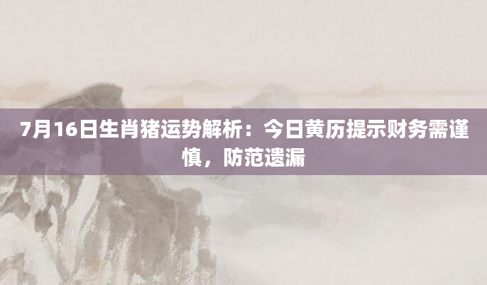 7月16日生肖猪运势解析：今日黄历提示财务需谨慎，防范遗漏
