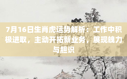 7月16日生肖虎运势解析：工作中积极进取，主动开拓新业务，展现魄力与胆识
