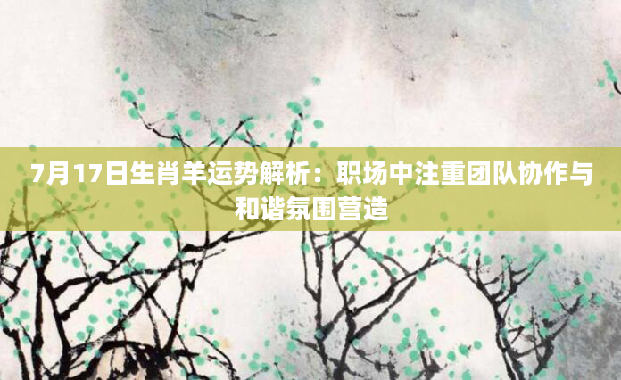 7月17日生肖羊运势解析：职场中注重团队协作与和谐氛围营造