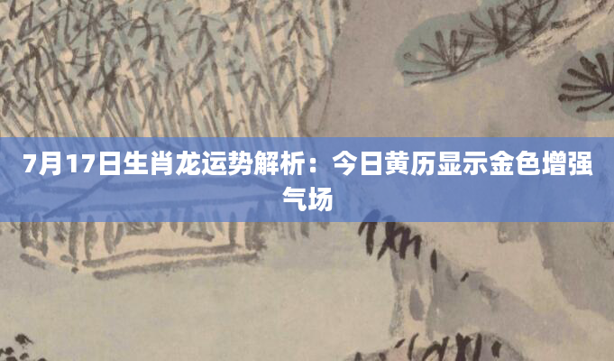 7月17日生肖龙运势解析：今日黄历显示金色增强气场