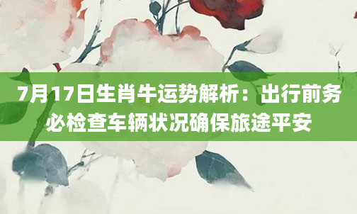 7月17日生肖牛运势解析：出行前务必检查车辆状况确保旅途平安