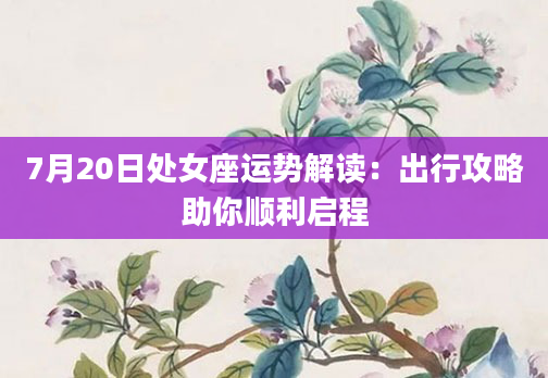 7月20日处女座运势解读：出行攻略助你顺利启程