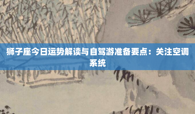 狮子座今日运势解读与自驾游准备要点：关注空调系统