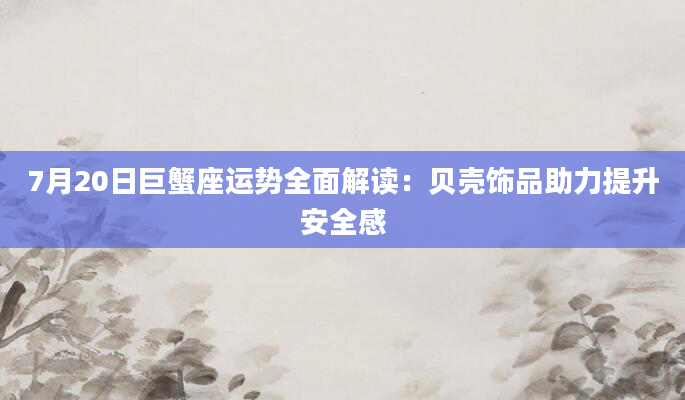 7月20日巨蟹座运势全面解读：贝壳饰品助力提升安全感