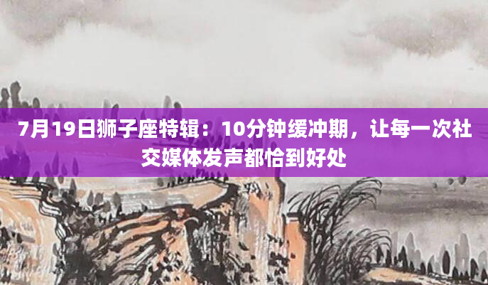7月19日狮子座特辑：10分钟缓冲期，让每一次社交媒体发声都恰到好处