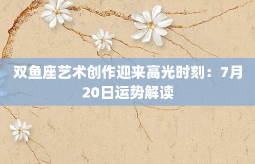 双鱼座艺术创作迎来高光时刻：7月20日运势解读