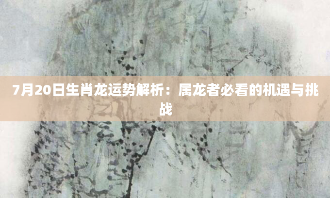7月20日生肖龙运势解析：属龙者必看的机遇与挑战