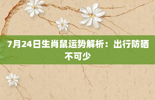 7月24日生肖鼠运势解析：出行防晒不可少