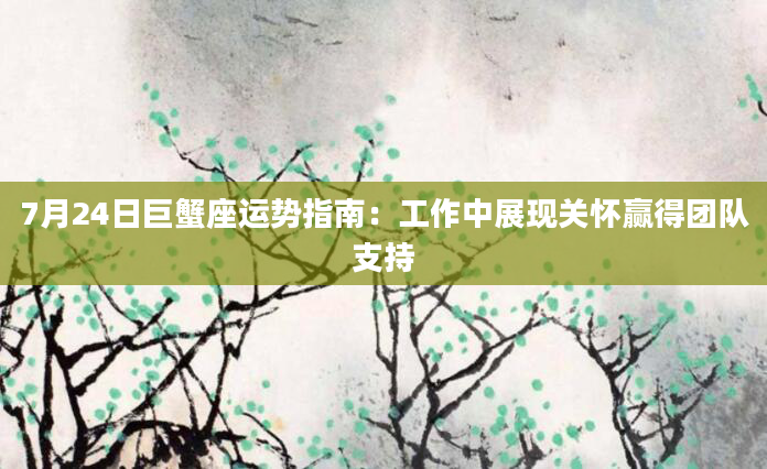 7月24日巨蟹座运势指南：工作中展现关怀赢得团队支持