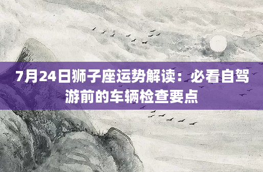 7月24日狮子座运势解读:必看自驾游前的车辆检查要点