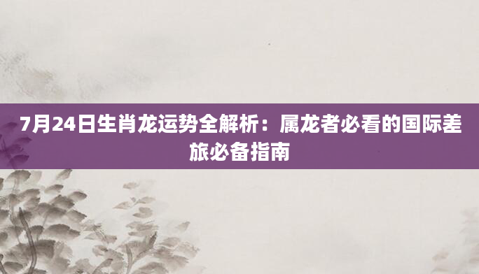 7月24日生肖龙运势全解析:属龙者必看的国际差旅必备指南