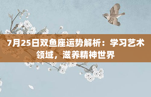 7月25日双鱼座运势解析:学习艺术领域,滋养精神世界