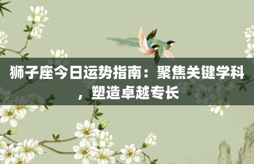 狮子座今日运势指南:聚焦关键学科,塑造卓越专长