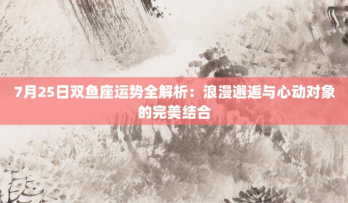 7月25日双鱼座运势全解析:浪漫邂逅与心动对象的完美结合