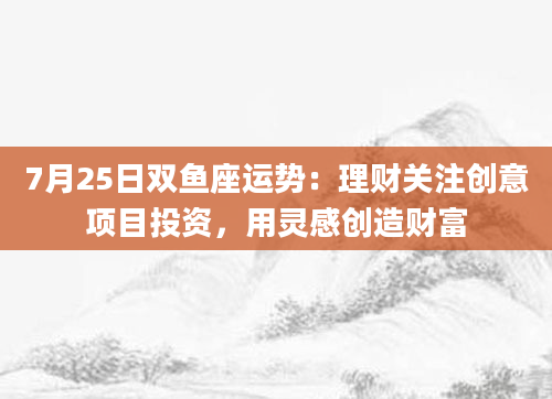 7月25日双鱼座运势:理财关注创意项目投资,用灵感创造财富
