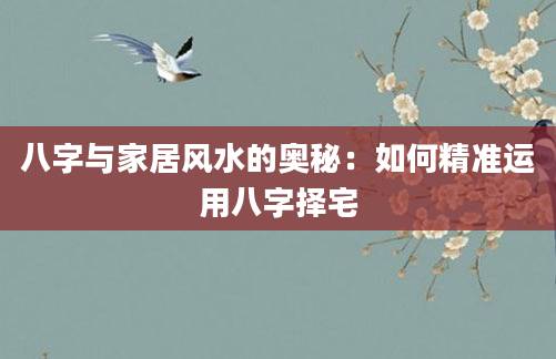 八字与家居风水的奥秘:如何精准运用八字择宅