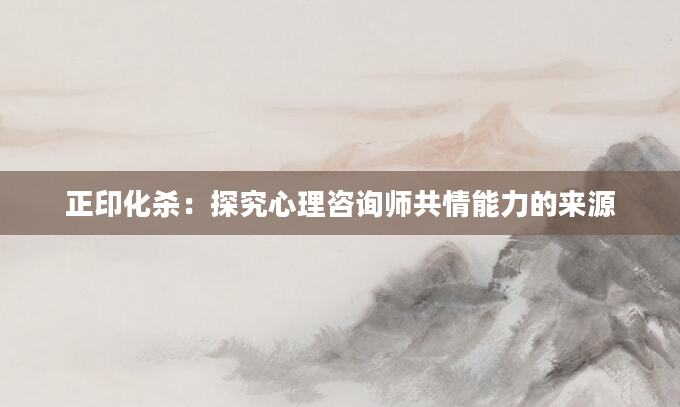 正印化杀:探究心理咨询师共情能力的来源