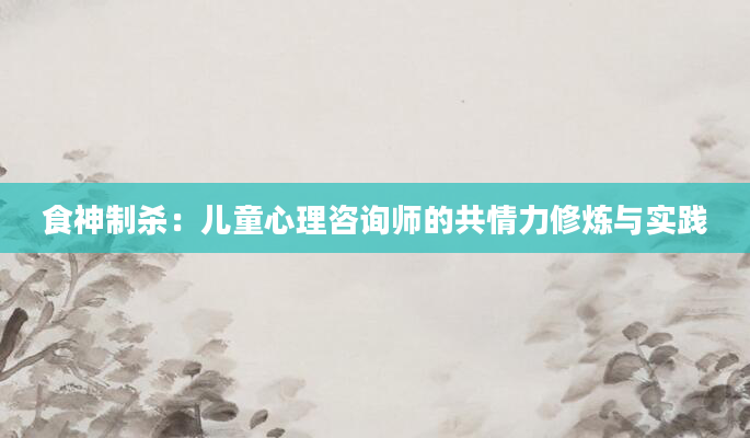 食神制杀:儿童心理咨询师的共情力修炼与实践
