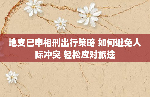 地支巳申相刑出行策略 如何避免人际冲突 轻松应对旅途