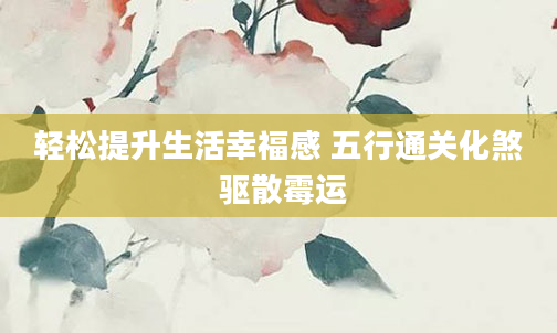 轻松提升生活幸福感 五行通关化煞 驱散霉运