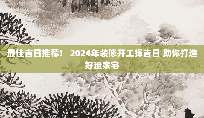 最佳吉日推荐! 2024年装修开工择吉日 助你打造好运家宅