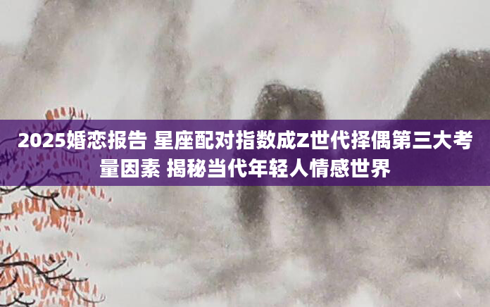 2025婚恋报告 星座配对指数成Z世代择偶第三大考量因素 揭秘当代年轻人情感世界