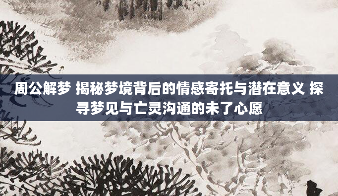 周公解梦 揭秘梦境背后的情感寄托与潜在意义 探寻梦见与亡灵沟通的未了心愿