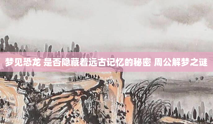 梦见恐龙 是否隐藏着远古记忆的秘密 周公解梦之谜