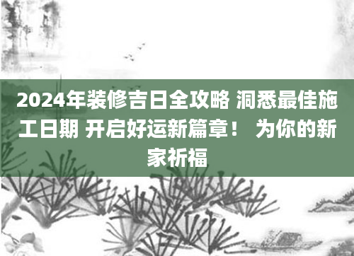 2024年装修吉日全攻略 洞悉最佳施工日期 开启好运新篇章! 为你的新家祈福