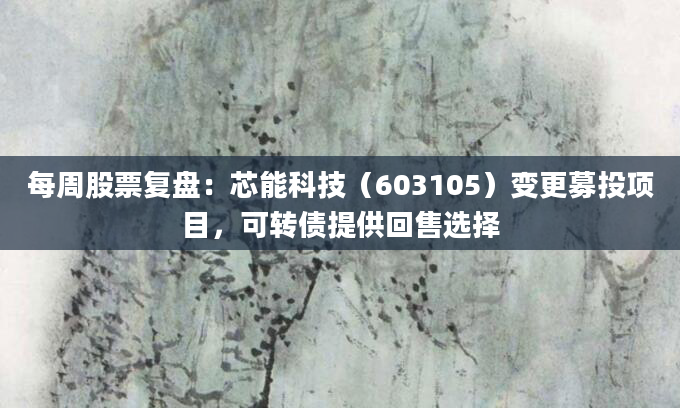 每周股票复盘:芯能科技(603105)变更募投项目,可转债提供回售选择
