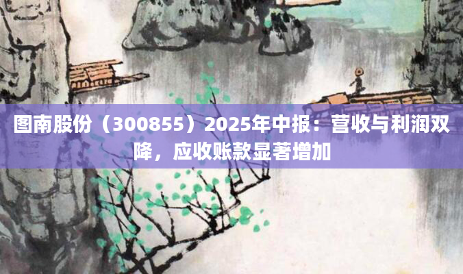 图南股份(300855)2025年中报:营收与利润双降,应收账款显著增加