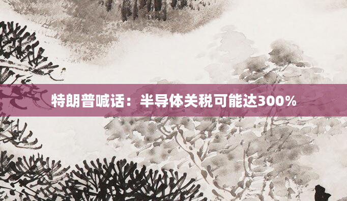 特朗普喊话:半导体关税可能达300%