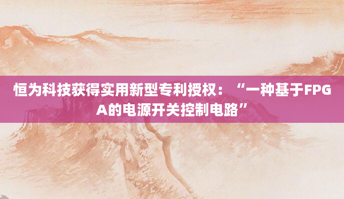 恒为科技获得实用新型专利授权:“一种基于FPGA的电源开关控制电路”