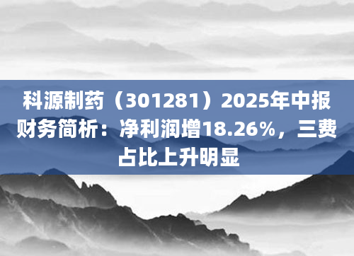 科源制药(301281)2025年中报财务简析:净利润增18.26%,三费占比上升明显