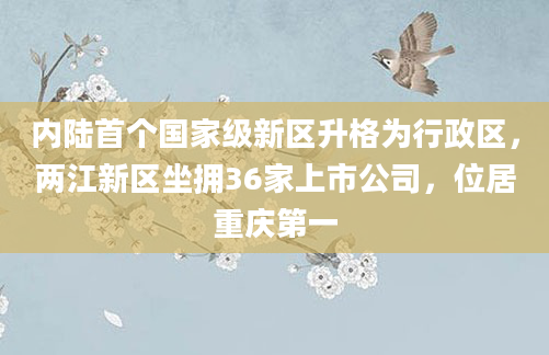 内陆首个国家级新区升格为行政区,两江新区坐拥36家上市公司,位居重庆第一