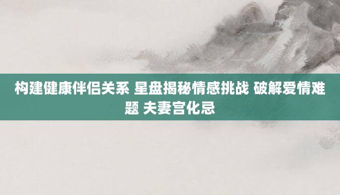 构建健康伴侣关系 星盘揭秘情感挑战 破解爱情难题 夫妻宫化忌