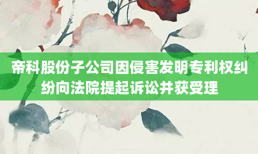 帝科股份子公司因侵害发明专利权纠纷向法院提起诉讼并获受理