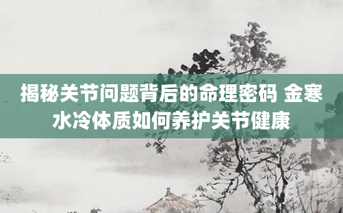 揭秘关节问题背后的命理密码 金寒水冷体质如何养护关节健康