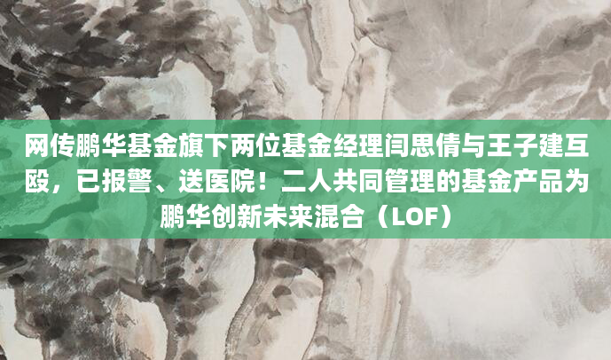网传鹏华基金旗下两位基金经理闫思倩与王子建互殴,已报警、送医院!二人共同管理的基金产品为鹏华创新未来混合(LOF)