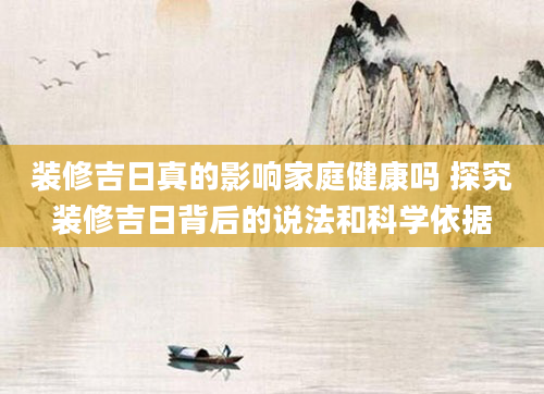 装修吉日真的影响家庭健康吗 探究装修吉日背后的说法和科学依据