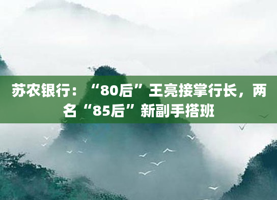 苏农银行:“80后”王亮接掌行长,两名“85后”新副手搭班