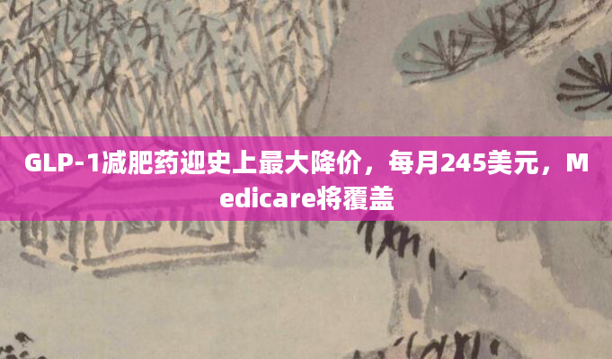 GLP-1减肥药迎史上最大降价,每月245美元,Medicare将覆盖