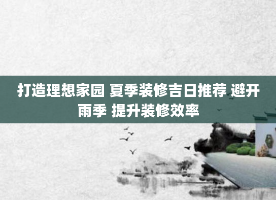 打造理想家园 夏季装修吉日推荐 避开雨季 提升装修效率