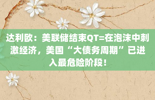 达利欧:美联储结束QT=在泡沫中刺激经济,美国“大债务周期”已进入最危险阶段!