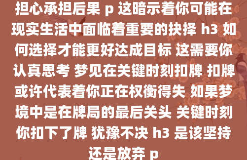 担心承担后果 p 这暗示着你可能在现实生活中面临着重要的抉择 h3 如何选择才能更好达成目标 这需要你认真思考 梦见在关键时刻扣牌 扣牌或许代表着你正在权衡得失 如果梦境中是在牌局的最后关头 关键时刻你扣下了牌 犹豫不决 h3 是该坚持还是放弃 p