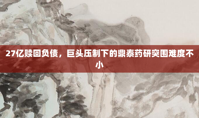 27亿赎回负债,巨头压制下的鼎泰药研突围难度不小