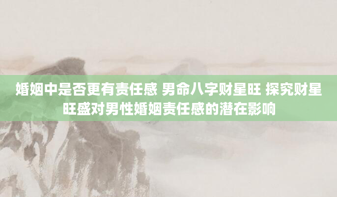 婚姻中是否更有责任感 男命八字财星旺 探究财星旺盛对男性婚姻责任感的潜在影响